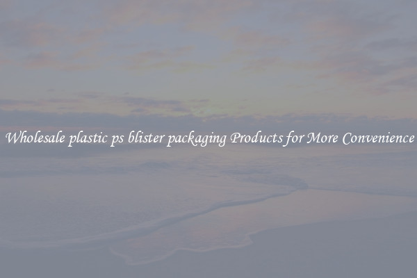 Wholesale plastic ps blister packaging Products for More Convenience