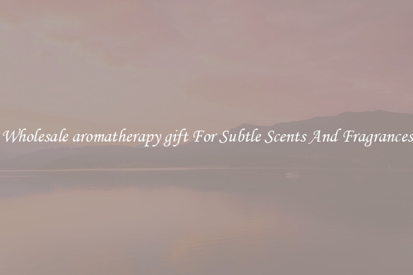 Wholesale aromatherapy gift For Subtle Scents And Fragrances