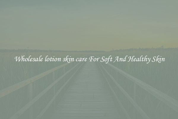 Wholesale lotion skin care For Soft And Healthy Skin